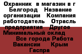 Охранник. в магазин в г. Белгород › Название организации ­ Компания-работодатель › Отрасль предприятия ­ Другое › Минимальный оклад ­ 11 000 - Все города Работа » Вакансии   . Крым,Гаспра